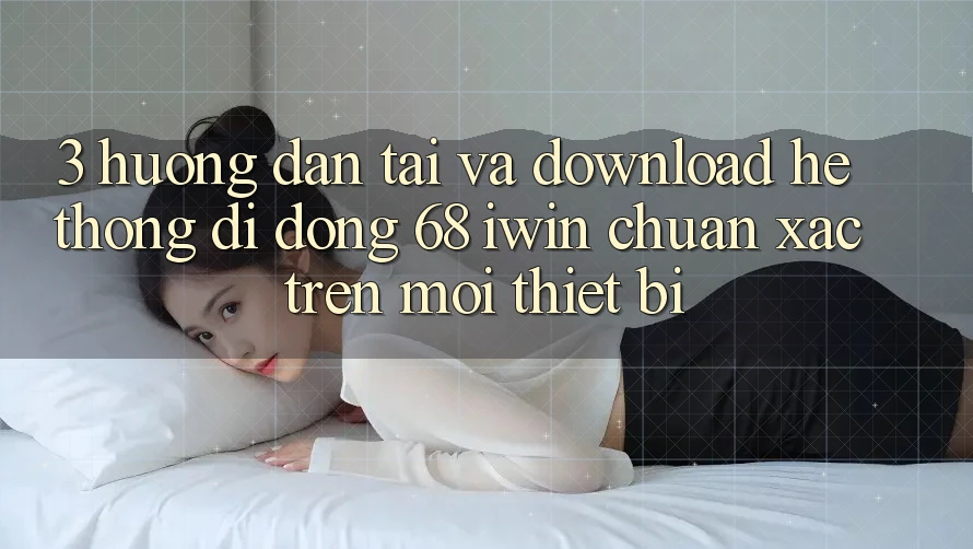3. Hướng dẫn tải và download Hệ thống di động 68 iwin chuẩn xác trên mọi thiết bị