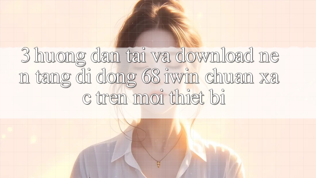 3. Hướng dẫn tải và download Nền tảng di động 68 iwin chuẩn xác trên mọi thiết bị