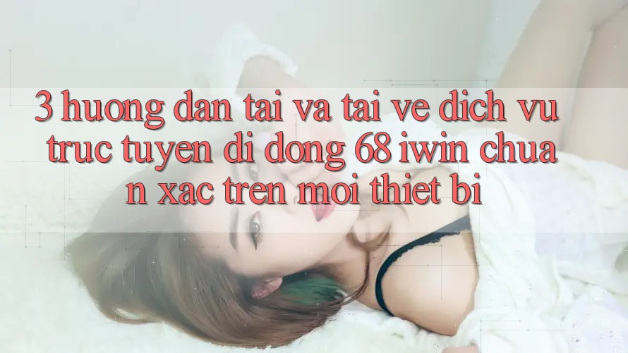 3. Hướng dẫn tải và tải về Dịch vụ trực tuyến di động 68 iwin chuẩn xác trên mọi thiết bị