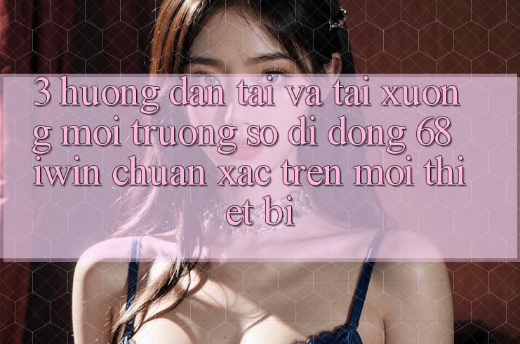 3. Hướng dẫn tải và tải xuống Môi trường số di động 68 iwin chuẩn xác trên mọi thiết bị 3. Hướng dẫn tải và tải xuống Môi trường số di động 68 iwin chuẩn xác trên mọi thiết bị