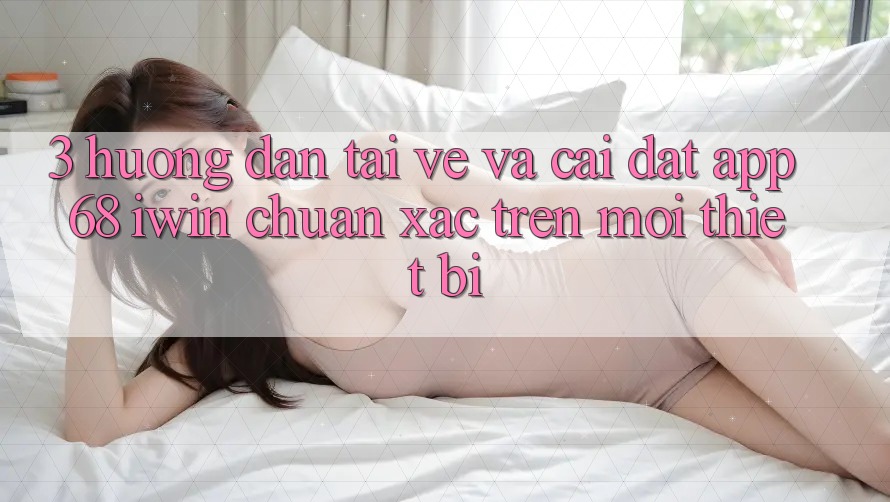 3. Hướng dẫn tải về và cài đặt App 68 iwin chuẩn xác trên mọi thiết bị