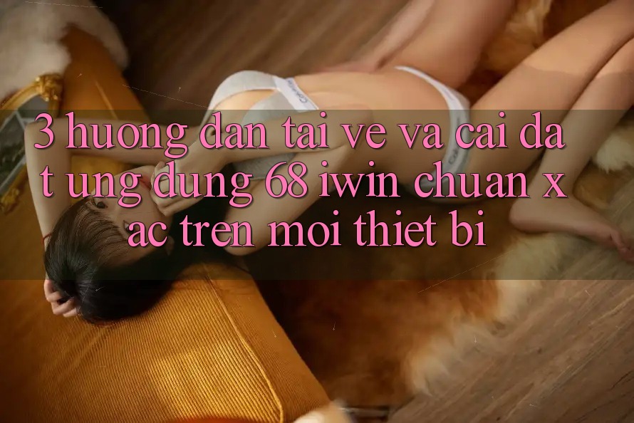 3. Hướng dẫn tải về và cài đặt Ứng dụng 68 iwin chuẩn xác trên mọi thiết bị