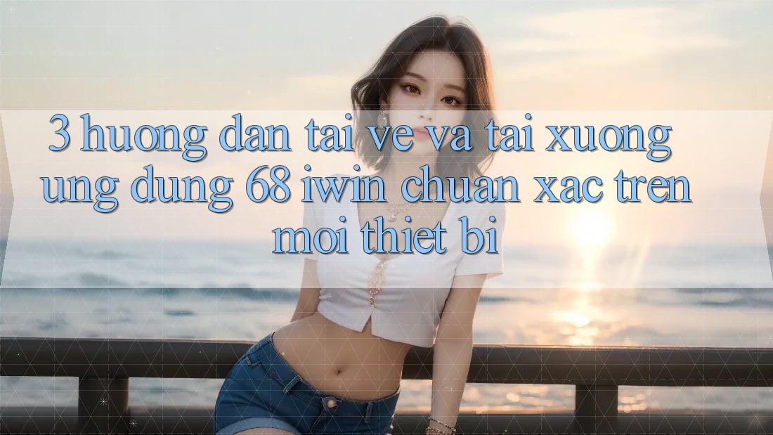 3. Hướng dẫn tải về và tải xuống Ứng dụng 68 iwin chuẩn xác trên mọi thiết bị