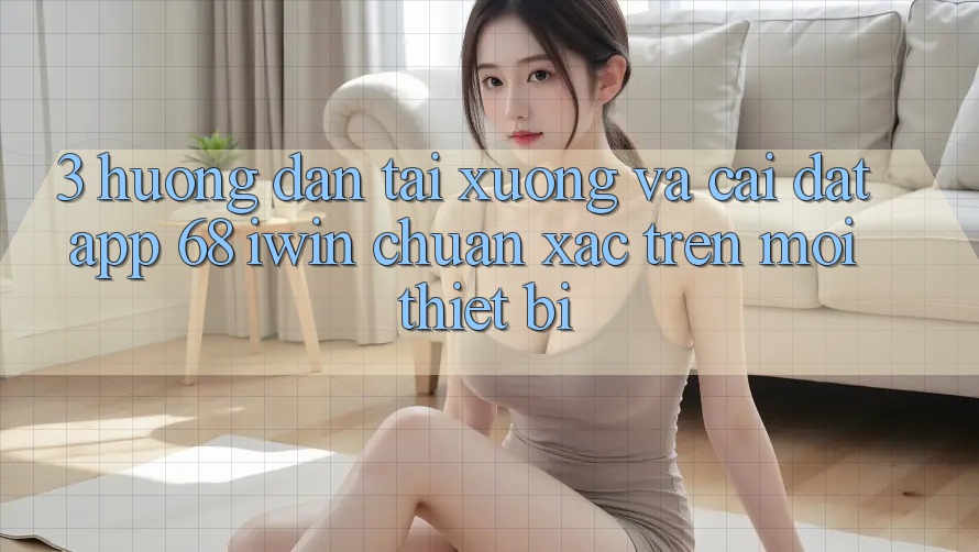 3. Hướng dẫn tải xuống và cài đặt App 68 iwin chuẩn xác trên mọi thiết bị
