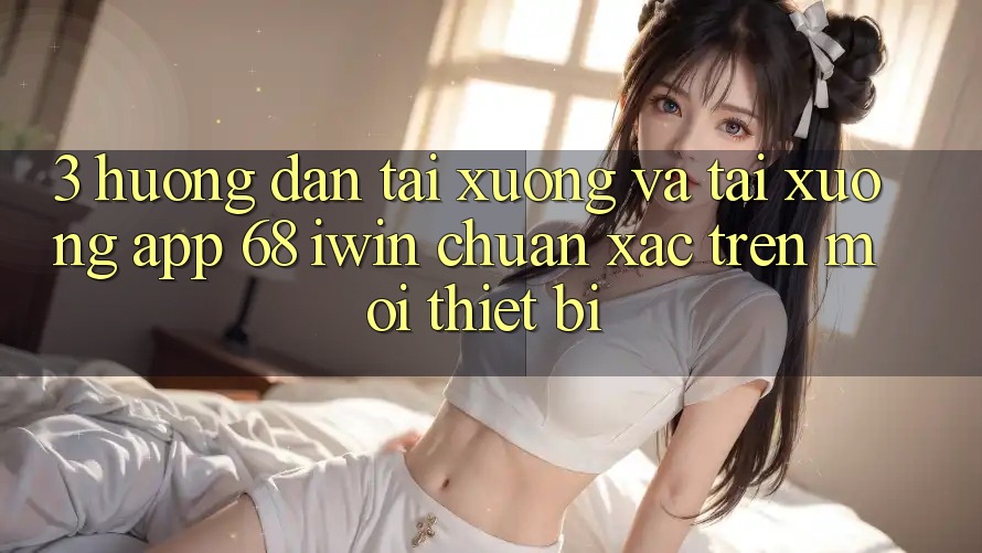 3. Hướng dẫn tải xuống và tải xuống App 68 iwin chuẩn xác trên mọi thiết bị
