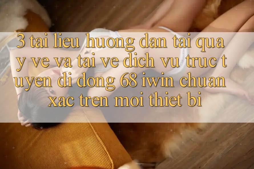 3. Tài liệu hướng dẫn tải quay về và tải về Dịch vụ trực tuyến di động 68 iwin chuẩn xác trên mọi thiết bị