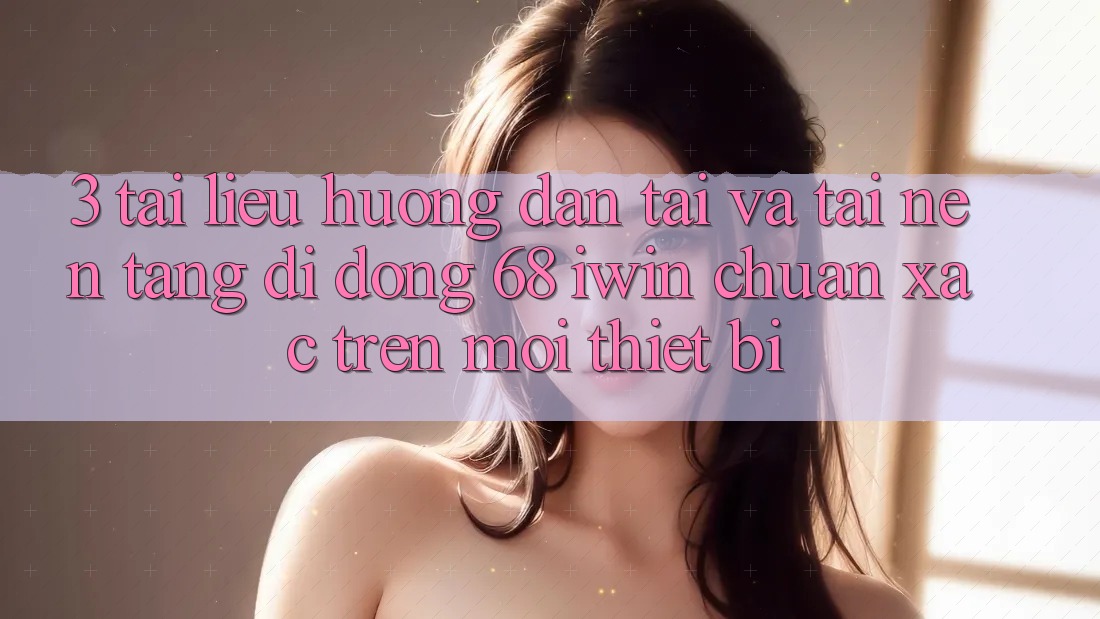 3. Tài liệu hướng dẫn tải và tải Nền tảng di động 68 iwin chuẩn xác trên mọi thiết bị