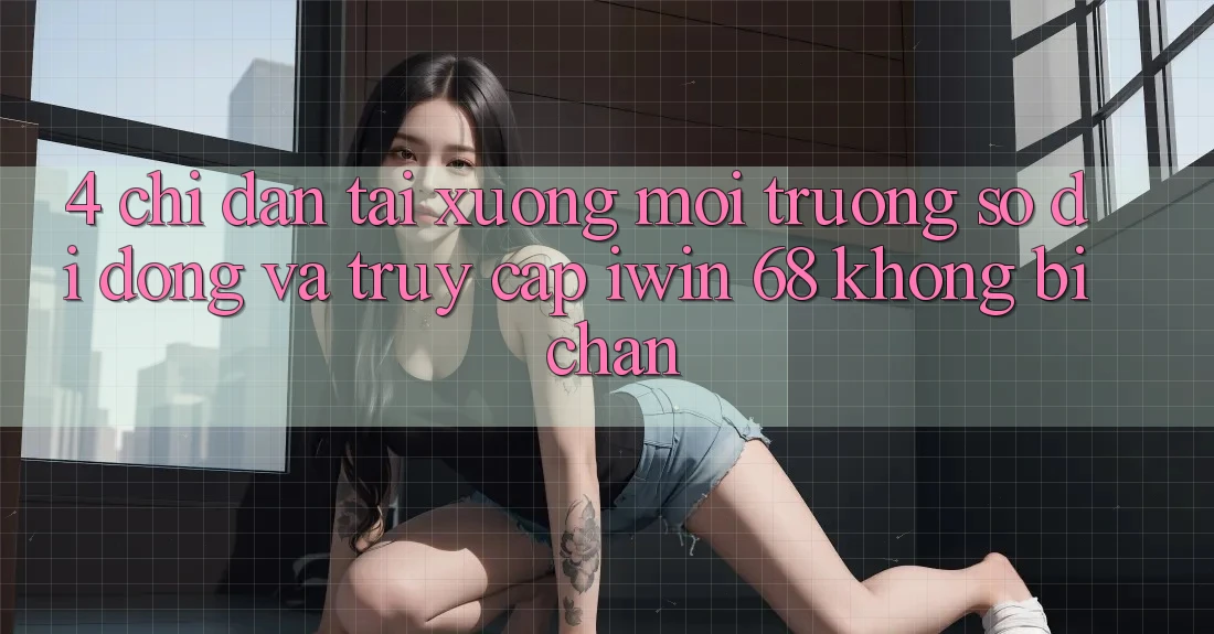 4. Chỉ dẫn Tải xuống Môi trường số di động Và Truy Cập iwin 68 Không Bị Chặn