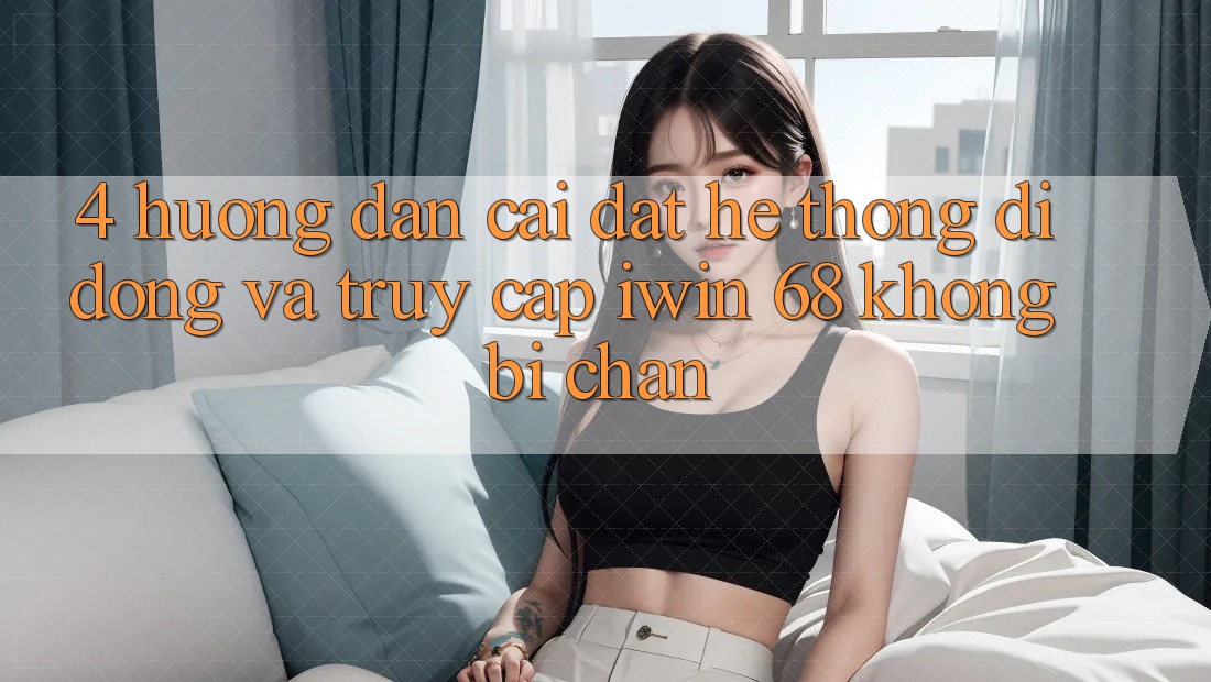 4. Hướng Dẫn Cài đặt Hệ thống di động Và Truy Cập iwin 68 Không Bị Chặn