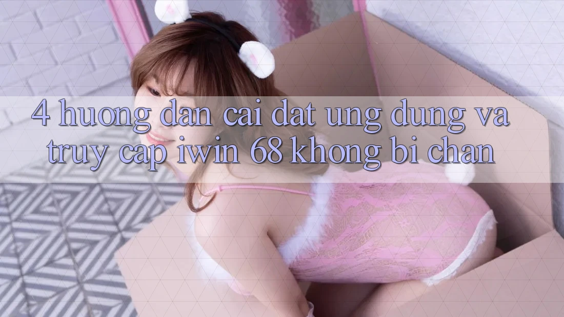 4. Hướng Dẫn Cài đặt Ứng dụng Và Truy Cập iwin 68 Không Bị Chặn