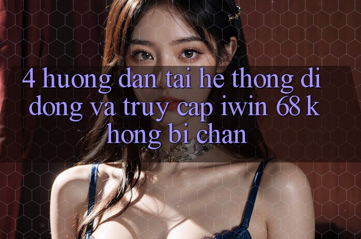 4. Hướng Dẫn Tải Hệ thống di động Và Truy Cập iwin 68 Không Bị Chặn