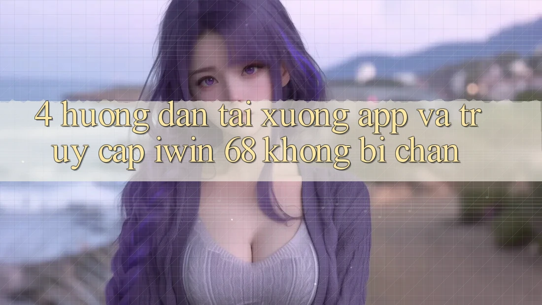4. Hướng Dẫn Tải xuống App Và Truy Cập iwin 68 Không Bị Chặn