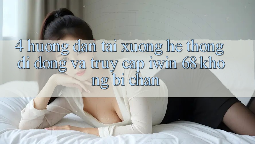 4. Hướng Dẫn Tải xuống Hệ thống di động Và Truy Cập iwin 68 Không Bị Chặn