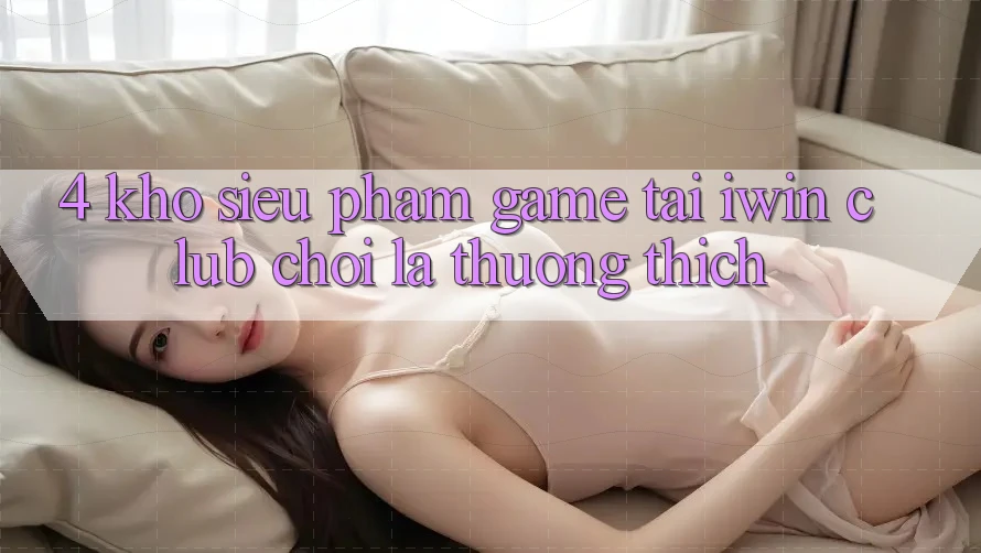 4. Kho Siêu Phẩm Game Tại iwin Club: Chơi Là Thương thích 4. Kho Siêu Phẩm Game Tại iwin Club: Chơi Là Thương thích