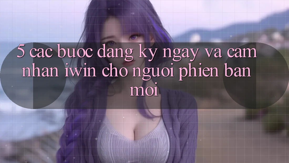 5. Các bước Đăng ký ngay Và Cảm nhận iwin Cho Người Phiên bản mới
