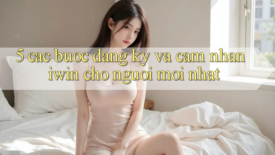 5. Các bước Đăng Ký Và Cảm nhận iwin Cho Người Mới nhất
