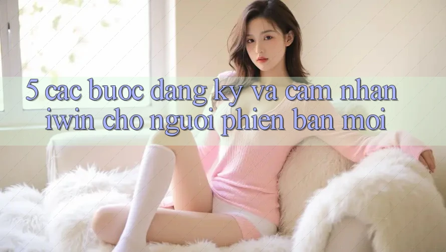 5. Các bước Đăng Ký Và Cảm nhận iwin Cho Người Phiên bản mới 5. Các bước Đăng Ký Và Cảm nhận iwin Cho Người Phiên bản mới