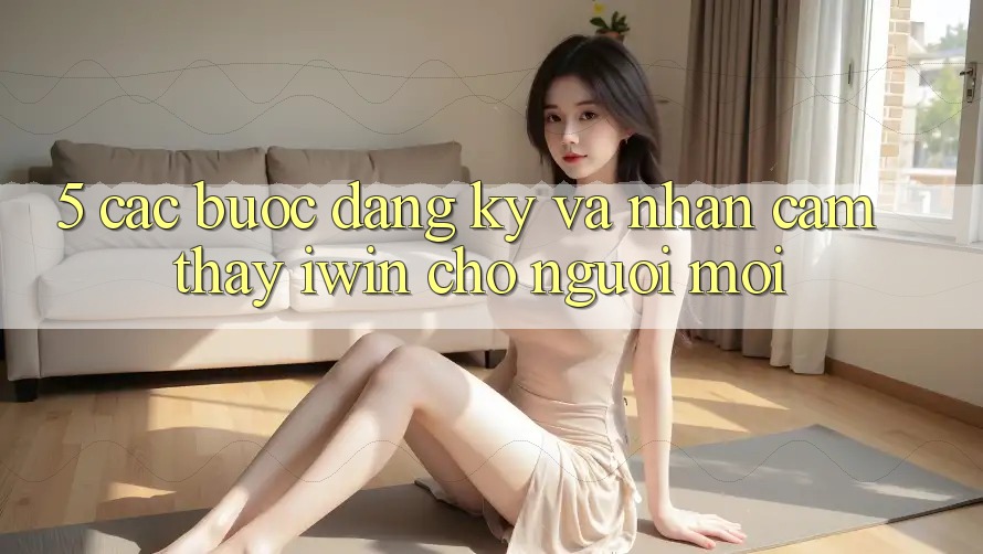 5. Các bước Đăng Ký Và Nhận cảm thấy iwin Cho Người Mới