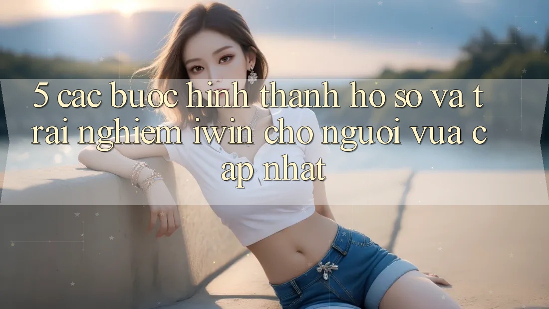 5. Các bước Hình thành hồ sơ Và Trải Nghiệm iwin Cho Người Vừa cập nhật 5. Các bước Hình thành hồ sơ Và Trải Nghiệm iwin Cho Người Vừa cập nhật