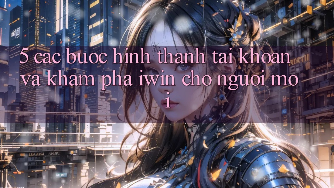 5. Các bước Hình thành tài khoản Và Khám phá iwin Cho Người Mới