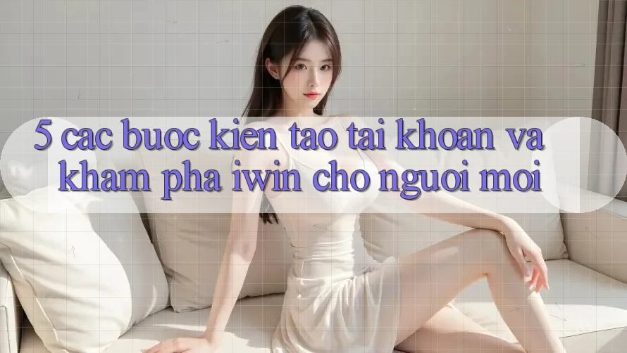 5. Các bước Kiến tạo tài khoản Và Khám phá iwin Cho Người Mới 5. Các bước Kiến tạo tài khoản Và Khám phá iwin Cho Người Mới