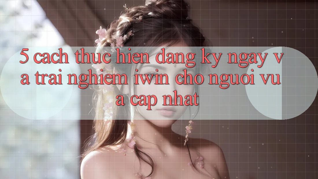 5. Cách thực hiện Đăng ký ngay Và Trải Nghiệm iwin Cho Người Vừa cập nhật