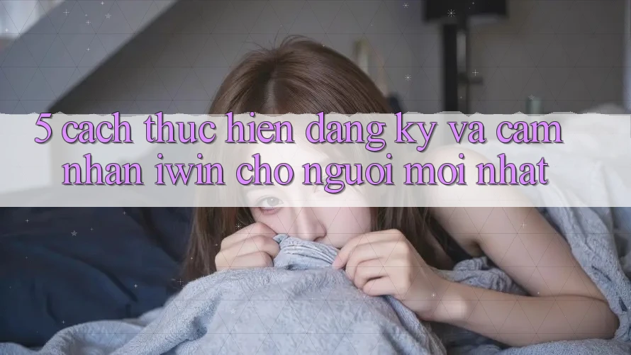 5. Cách thực hiện Đăng Ký Và Cảm nhận iwin Cho Người Mới nhất