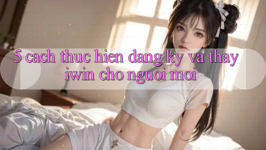 5. Cách thực hiện Đăng Ký Và Thấy iwin Cho Người Mới