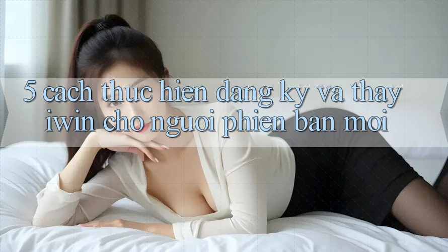 5. Cách thực hiện Đăng Ký Và Thấy iwin Cho Người Phiên bản mới 5. Cách thực hiện Đăng Ký Và Thấy iwin Cho Người Phiên bản mới