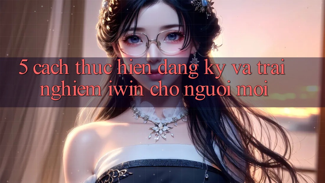 5. Cách thực hiện Đăng Ký Và Trải Nghiệm iwin Cho Người Mới