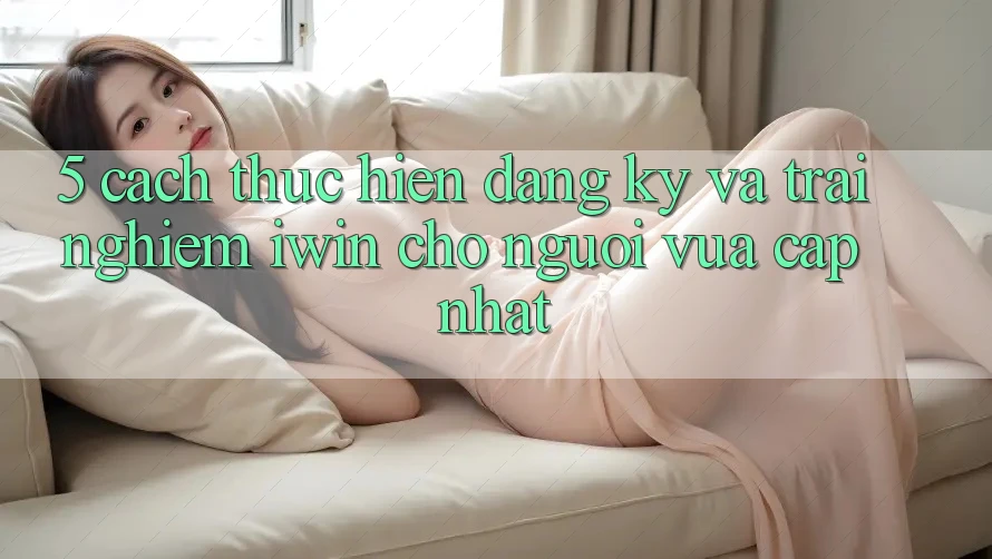 5. Cách thực hiện Đăng Ký Và Trải Nghiệm iwin Cho Người Vừa cập nhật