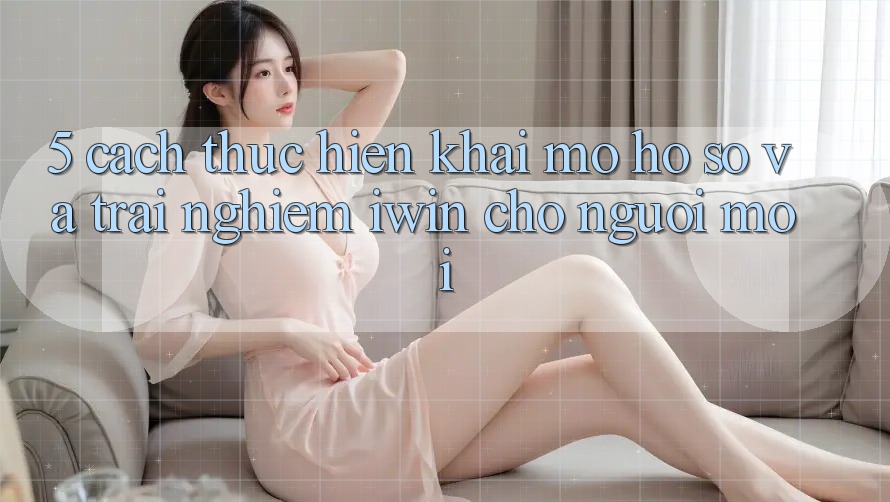 5. Cách thực hiện Khai mở hồ sơ Và Trải Nghiệm iwin Cho Người Mới