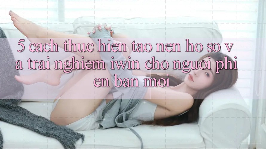 5. Cách thực hiện Tạo nên hồ sơ Và Trải Nghiệm iwin Cho Người Phiên bản mới