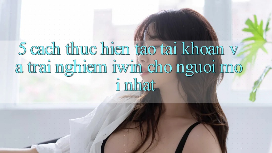 5. Cách thực hiện Tạo tài khoản Và Trải Nghiệm iwin Cho Người Mới nhất