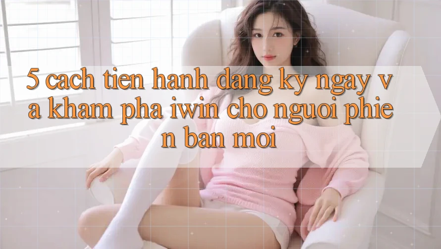 5. Cách tiến hành Đăng ký ngay Và Khám phá iwin Cho Người Phiên bản mới
