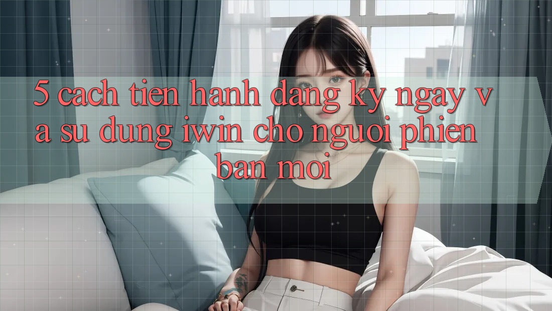 5. Cách tiến hành Đăng ký ngay Và Sử dụng iwin Cho Người Phiên bản mới