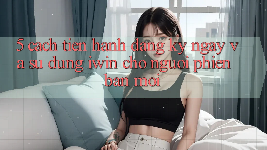 5. Cách tiến hành Đăng ký ngay Và Sử dụng iwin Cho Người Phiên bản mới
