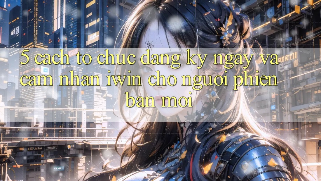 5. Cách tổ chức Đăng ký ngay Và Cảm nhận iwin Cho Người Phiên bản mới