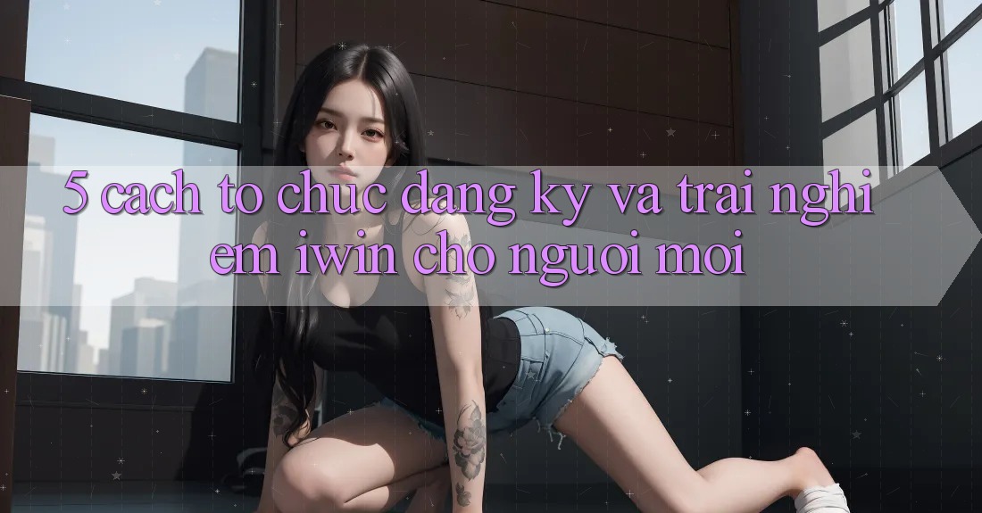 5. Cách tổ chức Đăng Ký Và Trải Nghiệm iwin Cho Người Mới