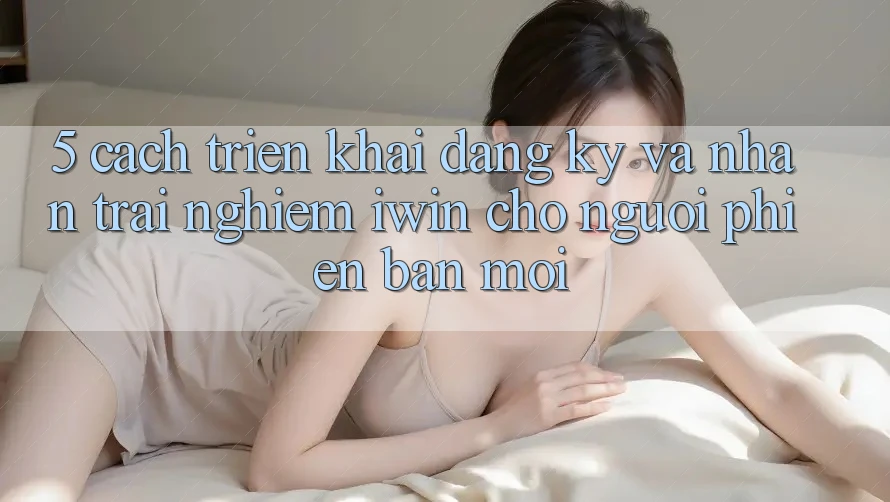 5. Cách triển khai Đăng Ký Và Nhận trải nghiệm iwin Cho Người Phiên bản mới 5. Cách triển khai Đăng Ký Và Nhận trải nghiệm iwin Cho Người Phiên bản mới