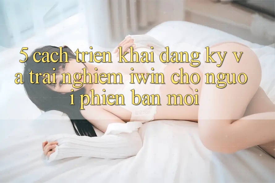 5. Cách triển khai Đăng ký Và Trải Nghiệm iwin Cho Người Phiên bản mới