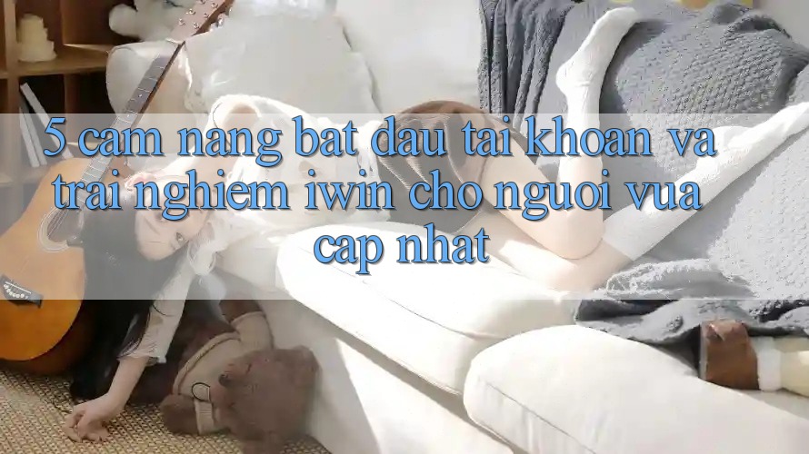 5. Cẩm nang Bắt đầu tài khoản Và Trải Nghiệm iwin Cho Người Vừa cập nhật 5. Cẩm nang Bắt đầu tài khoản Và Trải Nghiệm iwin Cho Người Vừa cập nhật