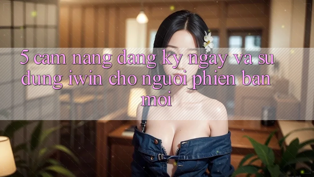 5. Cẩm nang Đăng ký ngay Và Sử dụng iwin Cho Người Phiên bản mới