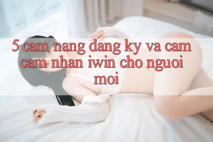5. Cẩm nang Đăng Ký Và Cảm cảm nhận iwin Cho Người Mới 5. Cẩm nang Đăng Ký Và Cảm cảm nhận iwin Cho Người Mới