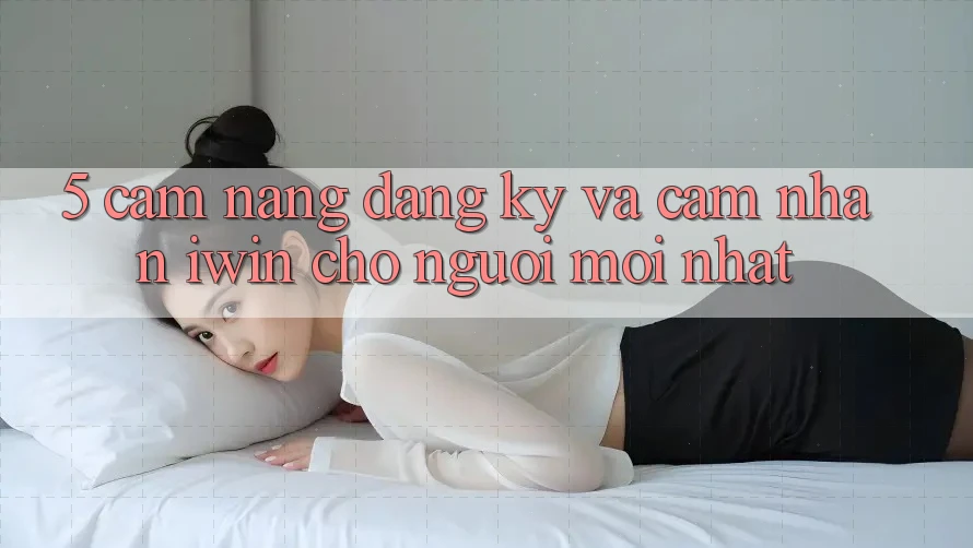 5. Cẩm nang Đăng Ký Và Cảm nhận iwin Cho Người Mới nhất