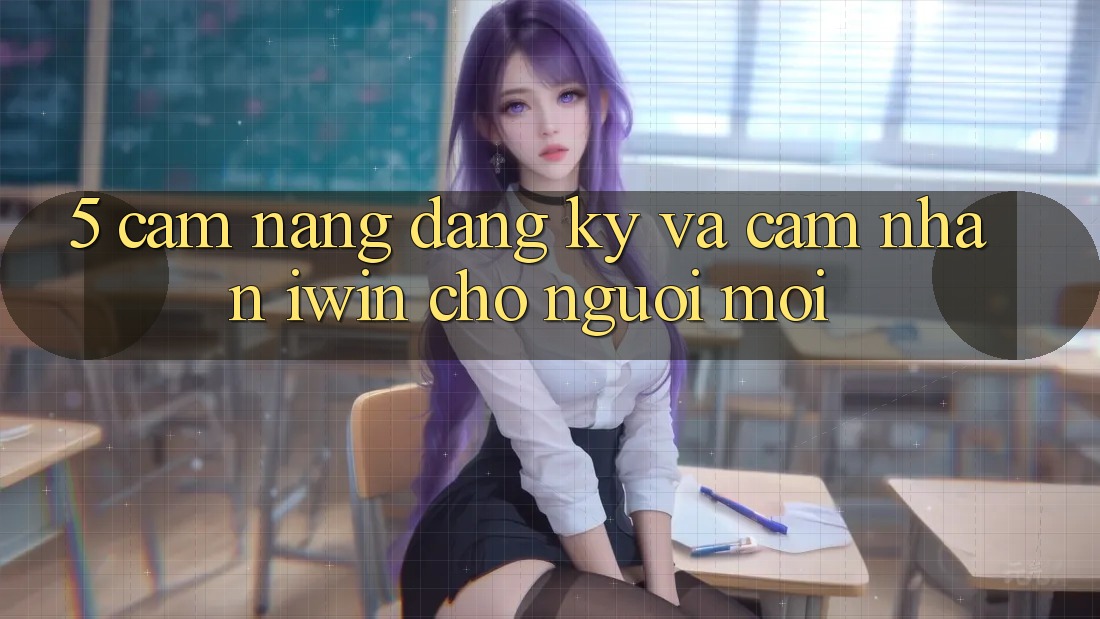 5. Cẩm nang Đăng Ký Và Cảm nhận iwin Cho Người Mới