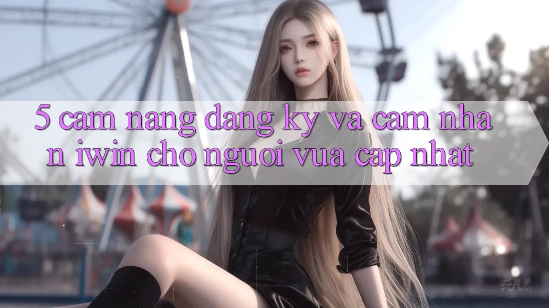 5. Cẩm nang Đăng Ký Và Cảm nhận iwin Cho Người Vừa cập nhật
