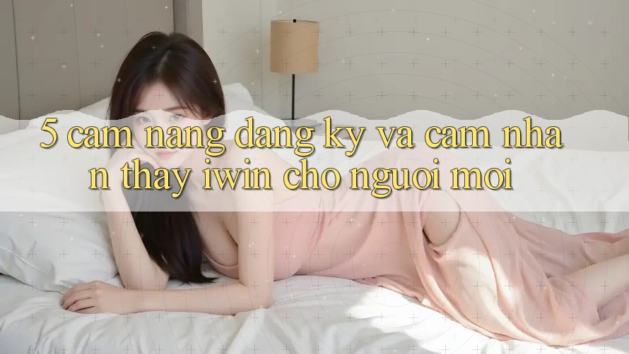 5. Cẩm nang Đăng Ký Và Cảm nhận thấy iwin Cho Người Mới
