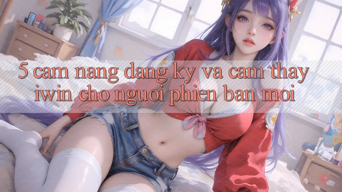 5. Cẩm nang Đăng Ký Và Cảm thấy iwin Cho Người Phiên bản mới 5. Cẩm nang Đăng Ký Và Cảm thấy iwin Cho Người Phiên bản mới