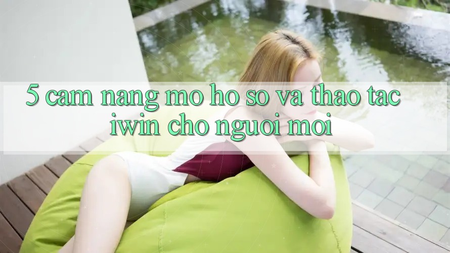 5. Cẩm nang Mở hồ sơ Và Thao tác iwin Cho Người Mới